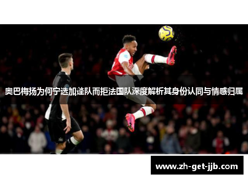 奥巴梅扬为何宁选加蓬队而拒法国队深度解析其身份认同与情感归属