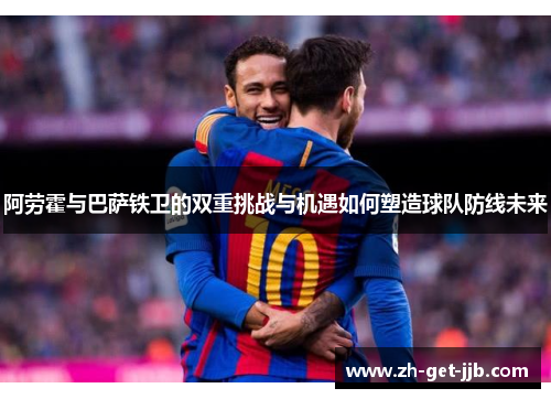 阿劳霍与巴萨铁卫的双重挑战与机遇如何塑造球队防线未来