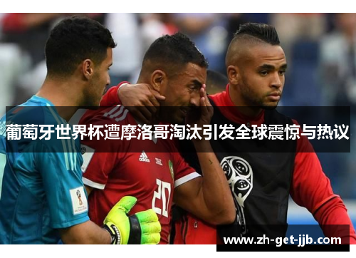 葡萄牙世界杯遭摩洛哥淘汰引发全球震惊与热议