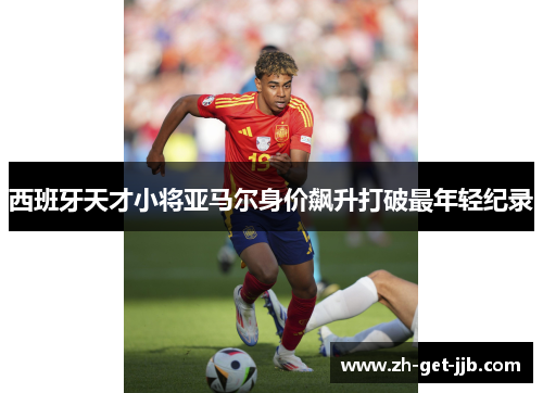 西班牙天才小将亚马尔身价飙升打破最年轻纪录