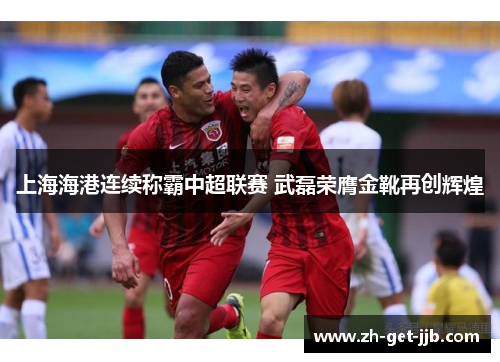 上海海港连续称霸中超联赛 武磊荣膺金靴再创辉煌 上海海港连续称霸中超联赛 武磊荣膺金靴再创辉煌